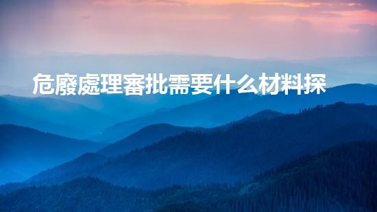 危廢處理審批需要什么材料探索未來(lái)：如何處理危險(xiǎn)廢物的新方法？
